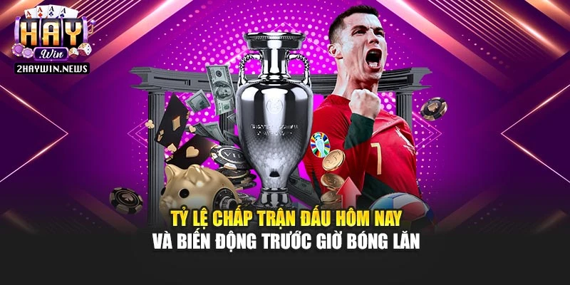 Tỷ lệ chấp trận đấu hôm nay và biến động trước giờ bóng lăn